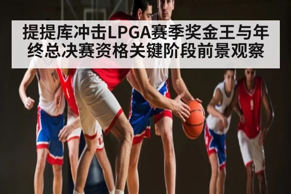提提库冲击LPGA赛季奖金王与年终总决赛资格关键阶段前景观察